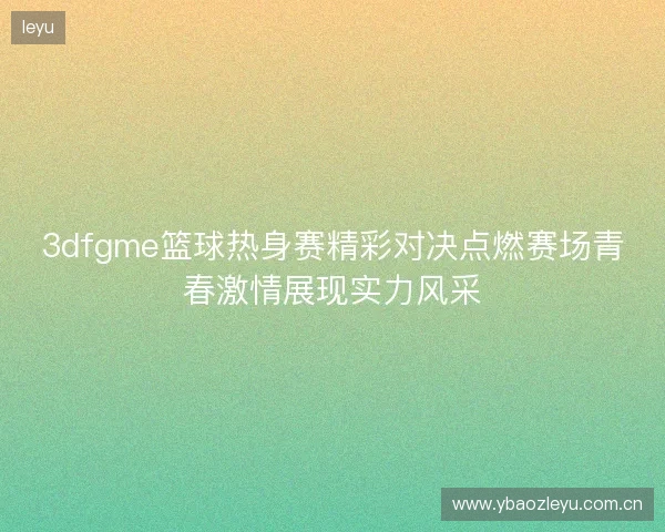 3dfgme篮球热身赛精彩对决点燃赛场青春激情展现实力风采