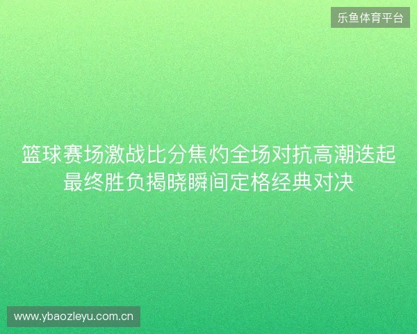 篮球赛场激战比分焦灼全场对抗高潮迭起最终胜负揭晓瞬间定格经典对决