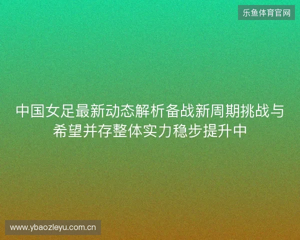 中国女足最新动态解析备战新周期挑战与希望并存整体实力稳步提升中