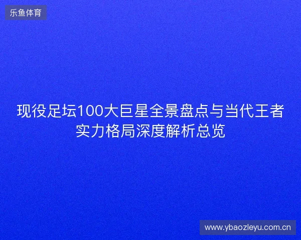 现役足坛100大巨星全景盘点与当代王者实力格局深度解析总览